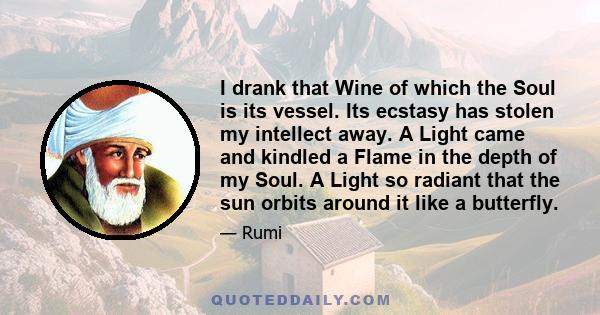 I drank that Wine of which the Soul is its vessel. Its ecstasy has stolen my intellect away. A Light came and kindled a Flame in the depth of my Soul. A Light so radiant that the sun orbits around it like a butterfly.