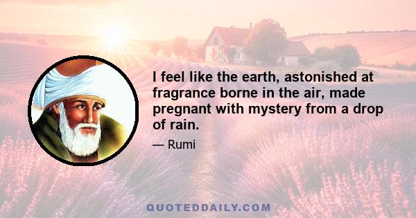 I feel like the earth, astonished at fragrance borne in the air, made pregnant with mystery from a drop of rain.