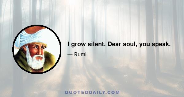 I grow silent. Dear soul, you speak.