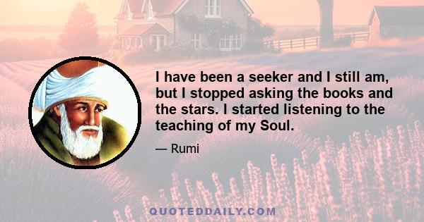 I have been a seeker and I still am, but I stopped asking the books and the stars. I started listening to the teaching of my Soul.