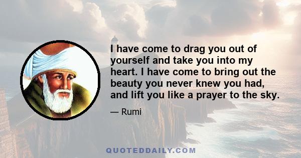 I have come to drag you out of yourself and take you into my heart. I have come to bring out the beauty you never knew you had, and lift you like a prayer to the sky.