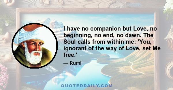 I have no companion but Love, no beginning, no end, no dawn. The Soul calls from within me: 'You, ignorant of the way of Love, set Me free.'