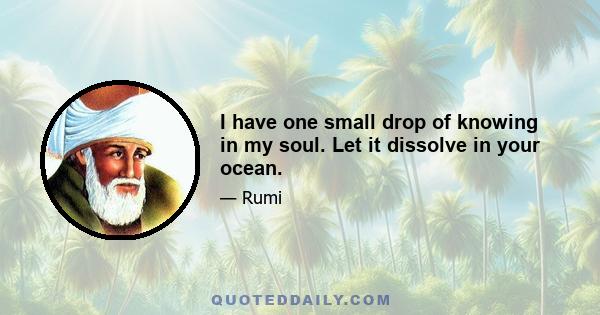 I have one small drop of knowing in my soul. Let it dissolve in your ocean.