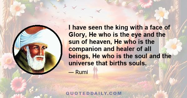 I have seen the king with a face of Glory, He who is the eye and the sun of heaven, He who is the companion and healer of all beings, He who is the soul and the universe that births souls.