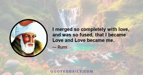 I merged so completely with love, and was so fused, that I became Love and Love became me.