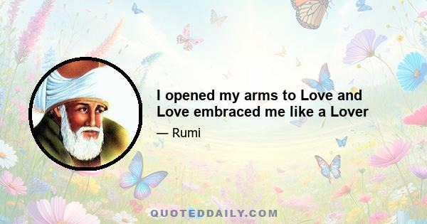 I opened my arms to Love and Love embraced me like a Lover