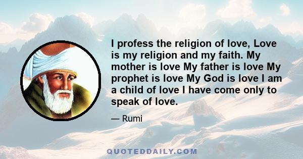 I profess the religion of love, Love is my religion and my faith. My mother is love My father is love My prophet is love My God is love I am a child of love I have come only to speak of love.