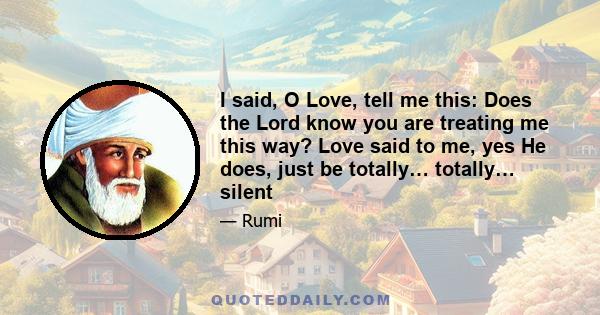 I said, O Love, tell me this: Does the Lord know you are treating me this way? Love said to me, yes He does, just be totally… totally… silent