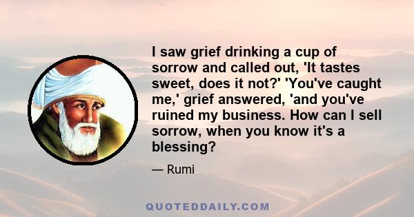 I saw grief drinking a cup of sorrow and called out, 'It tastes sweet, does it not?' 'You've caught me,' grief answered, 'and you've ruined my business. How can I sell sorrow, when you know it's a blessing?