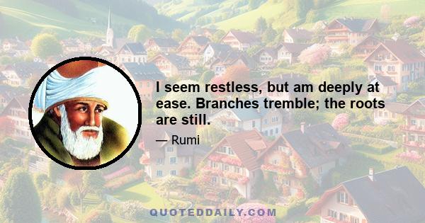 I seem restless, but am deeply at ease. Branches tremble; the roots are still.