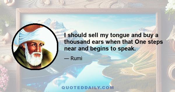 I should sell my tongue and buy a thousand ears when that One steps near and begins to speak.