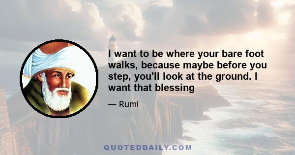 I want to be where your bare foot walks, because maybe before you step, you'll look at the ground. I want that blessing