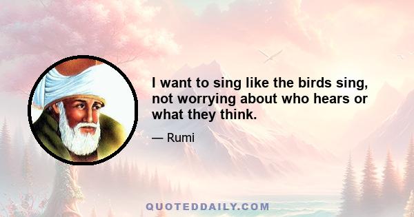 I want to sing like the birds sing, not worrying about who hears or what they think.