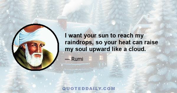 I want your sun to reach my raindrops, so your heat can raise my soul upward like a cloud.