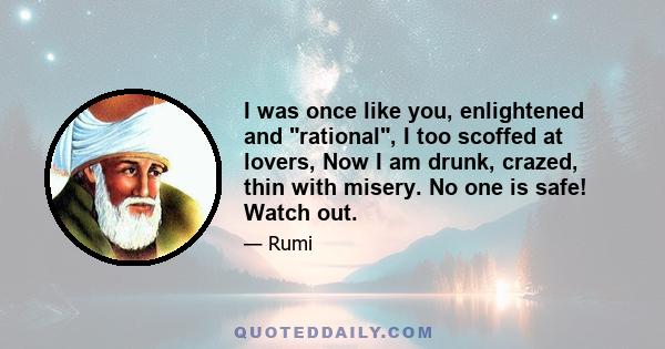 I was once like you, enlightened and rational, I too scoffed at lovers, Now I am drunk, crazed, thin with misery. No one is safe! Watch out.