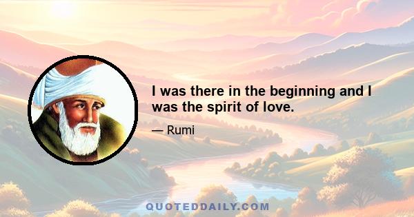 I was there in the beginning and I was the spirit of love.