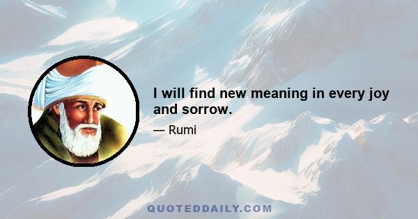 I will find new meaning in every joy and sorrow.