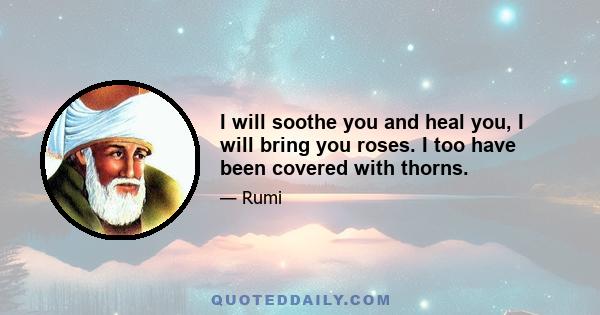 I will soothe you and heal you, I will bring you roses. I too have been covered with thorns.