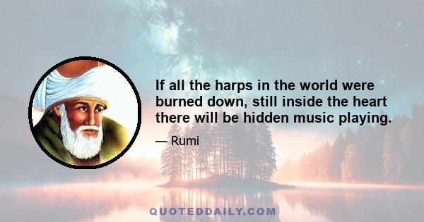 If all the harps in the world were burned down, still inside the heart there will be hidden music playing.