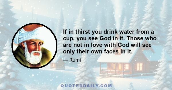 If in thirst you drink water from a cup, you see God in it. Those who are not in love with God will see only their own faces in it.