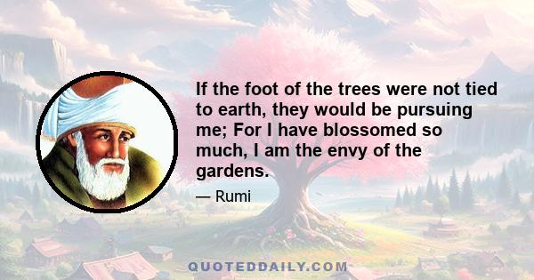 If the foot of the trees were not tied to earth, they would be pursuing me; For I have blossomed so much, I am the envy of the gardens.