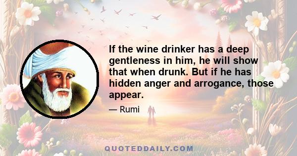 If the wine drinker has a deep gentleness in him, he will show that when drunk. But if he has hidden anger and arrogance, those appear.