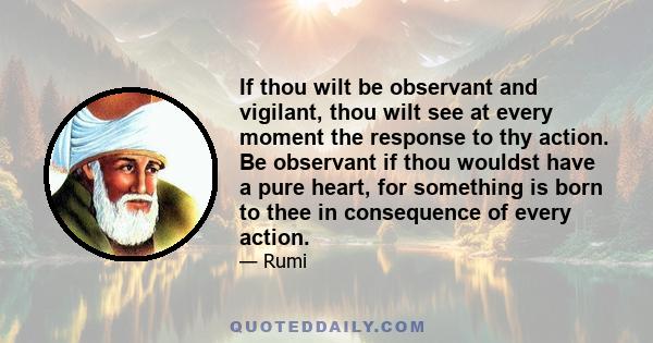 If thou wilt be observant and vigilant, thou wilt see at every moment the response to thy action. Be observant if thou wouldst have a pure heart, for something is born to thee in consequence of every action.