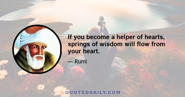 If you become a helper of hearts, springs of wisdom will flow from your heart.