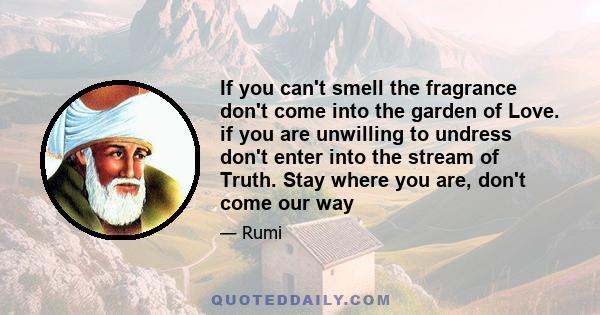 If you can't smell the fragrance don't come into the garden of Love. if you are unwilling to undress don't enter into the stream of Truth. Stay where you are, don't come our way