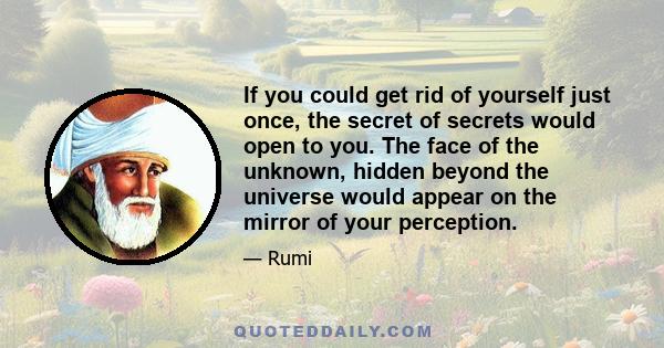 If you could get rid of yourself just once, the secret of secrets would open to you. The face of the unknown, hidden beyond the universe would appear on the mirror of your perception.