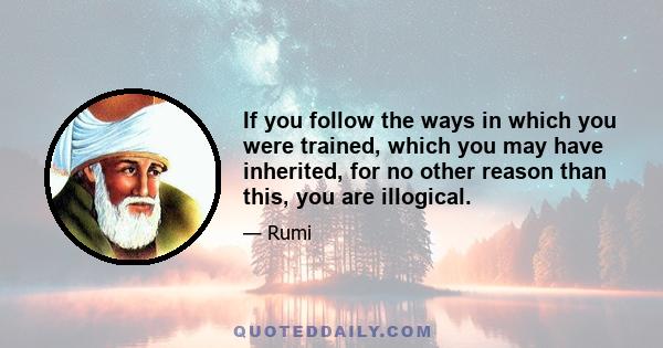 If you follow the ways in which you were trained, which you may have inherited, for no other reason than this, you are illogical.