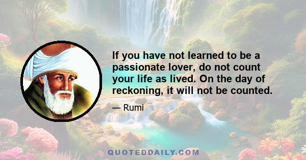 If you have not learned to be a passionate lover, do not count your life as lived. On the day of reckoning, it will not be counted.