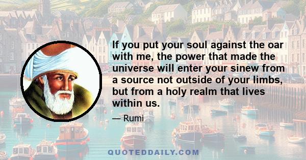 If you put your soul against the oar with me, the power that made the universe will enter your sinew from a source not outside of your limbs, but from a holy realm that lives within us.