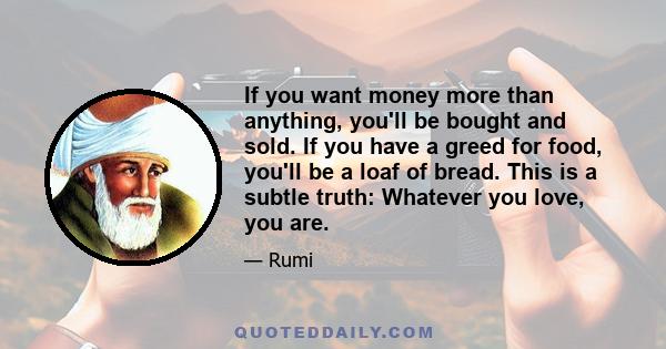 If you want money more than anything, you'll be bought and sold. If you have a greed for food, you'll be a loaf of bread. This is a subtle truth: Whatever you love, you are.