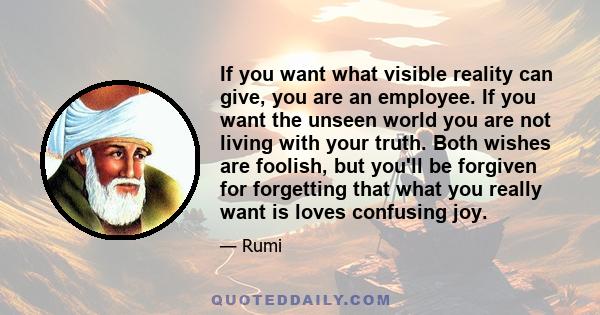 If you want what visible reality can give, you are an employee. If you want the unseen world you are not living with your truth. Both wishes are foolish, but you'll be forgiven for forgetting that what you really want