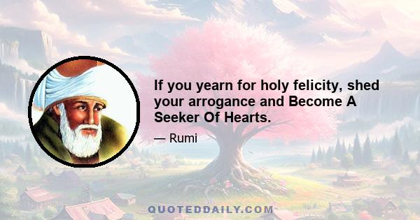 If you yearn for holy felicity, shed your arrogance and Become A Seeker Of Hearts.