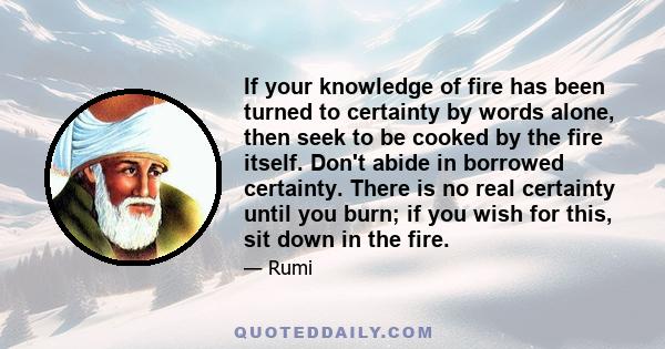 If your knowledge of fire has been turned to certainty by words alone, then seek to be cooked by the fire itself. Don't abide in borrowed certainty. There is no real certainty until you burn; if you wish for this, sit