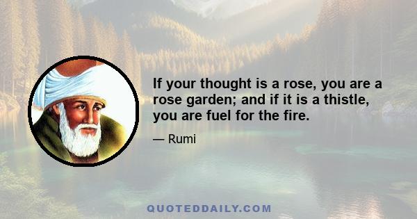 If your thought is a rose, you are a rose garden; and if it is a thistle, you are fuel for the fire.