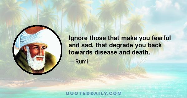 Ignore those that make you fearful and sad, that degrade you back towards disease and death.