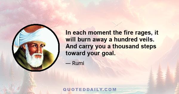 In each moment the fire rages, it will burn away a hundred veils. And carry you a thousand steps toward your goal.