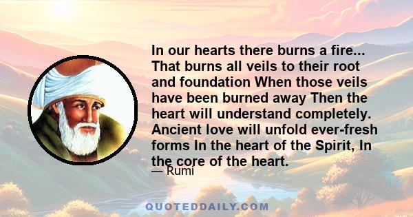 In our hearts there burns a fire... That burns all veils to their root and foundation When those veils have been burned away Then the heart will understand completely. Ancient love will unfold ever-fresh forms In the