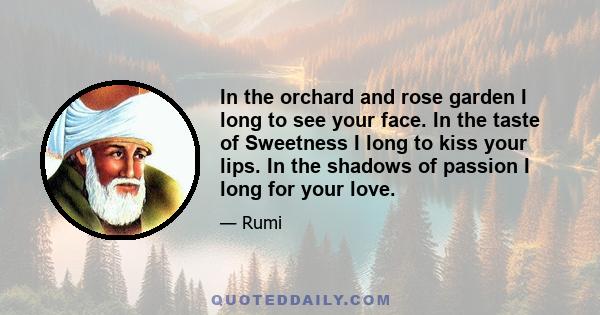 In the orchard and rose garden I long to see your face. In the taste of Sweetness I long to kiss your lips. In the shadows of passion I long for your love.