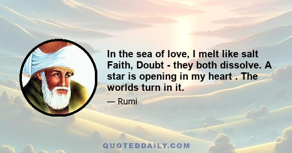 In the sea of love, I melt like salt Faith, Doubt - they both dissolve. A star is opening in my heart . The worlds turn in it.