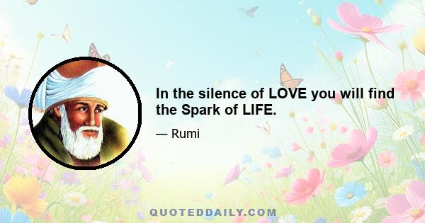 In the silence of LOVE you will find the Spark of LIFE.