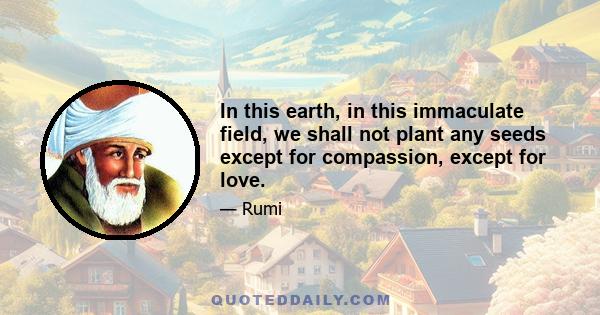 In this earth, in this immaculate field, we shall not plant any seeds except for compassion, except for love.