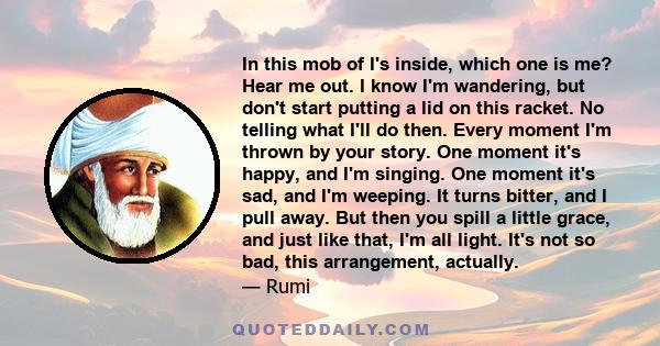 In this mob of I's inside, which one is me? Hear me out. I know I'm wandering, but don't start putting a lid on this racket. No telling what I'll do then. Every moment I'm thrown by your story. One moment it's happy,