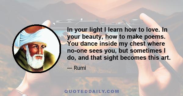 In your light I learn how to love. In your beauty, how to make poems. You dance inside my chest where no-one sees you, but sometimes I do, and that sight becomes this art.