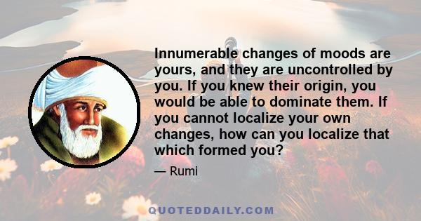 Innumerable changes of moods are yours, and they are uncontrolled by you. If you knew their origin, you would be able to dominate them. If you cannot localize your own changes, how can you localize that which formed you?