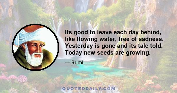 Its good to leave each day behind, like flowing water, free of sadness. Yesterday is gone and its tale told. Today new seeds are growing.