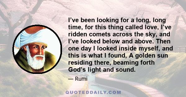 I’ve been looking for a long, long time, for this thing called love, I’ve ridden comets across the sky, and I’ve looked below and above. Then one day I looked inside myself, and this is what I found, A golden sun